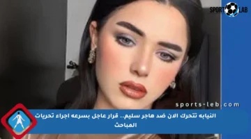 النيابة تتحرك الآن ضد هاجر سليم.. قرار عاجل بسرعة إجراء تحريات المباحث